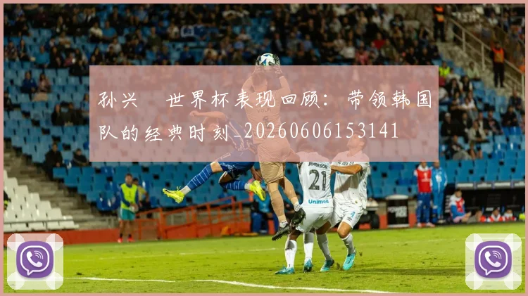 孙兴慜世界杯表现回顾：带领韩国队的经典时刻_20260606153141